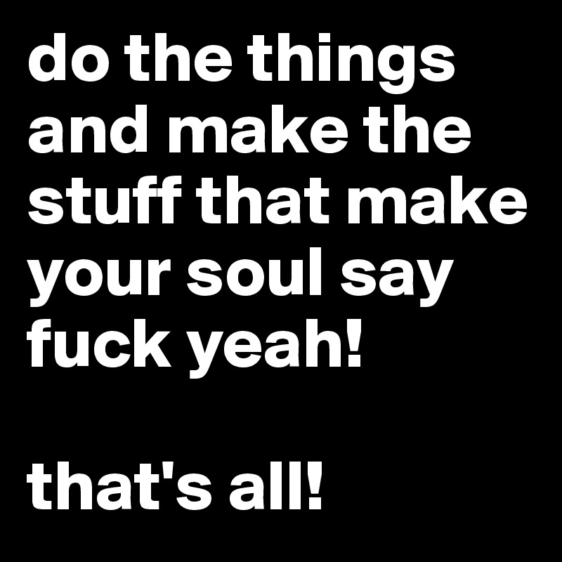 do the things and make the stuff that make your soul say fuck yeah! 

that's all!
