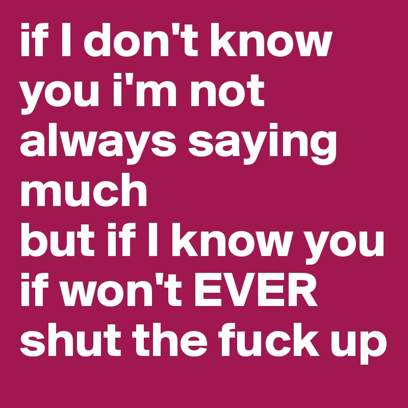 if I don't know you i'm not always saying much 
but if I know you if won't EVER shut the fuck up