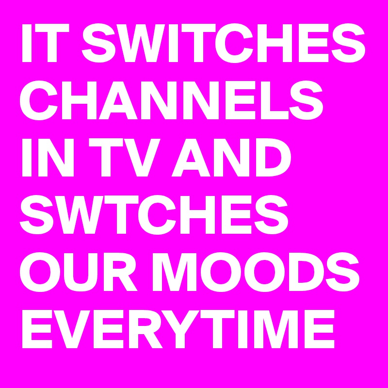 IT SWITCHES CHANNELS IN TV AND SWTCHES OUR MOODS EVERYTIME