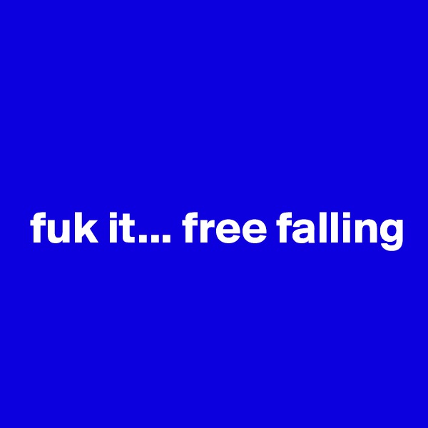 



 fuk it... free falling


