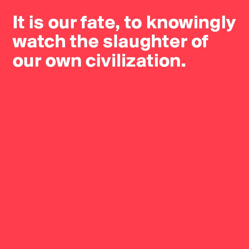 It is our fate, to knowingly watch the slaughter of our own civilization. 







