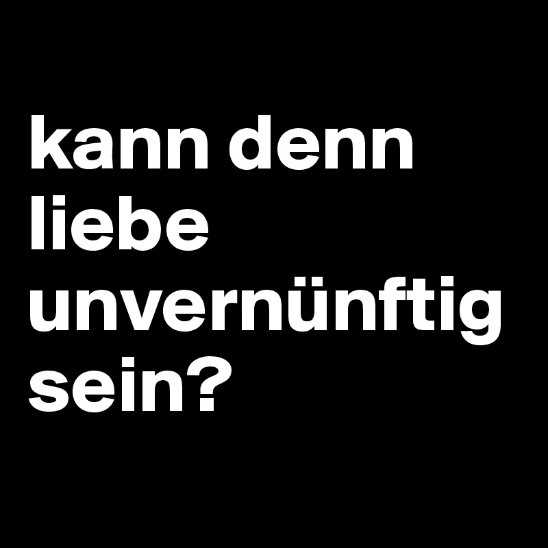 
kann denn liebe unvernünftig sein?

