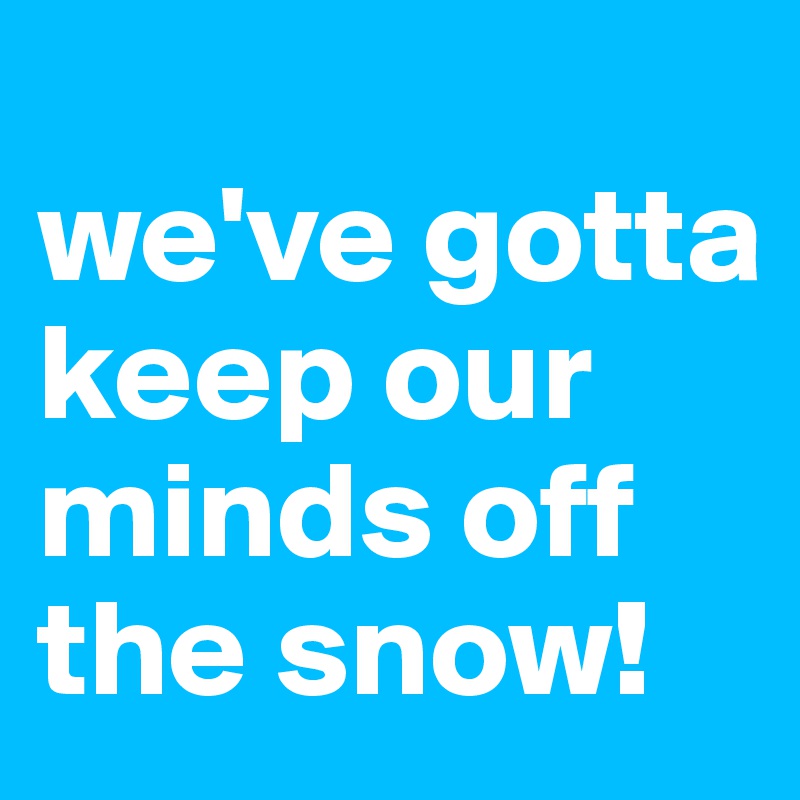 
we've gotta keep our minds off the snow!