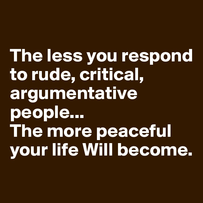 

The less you respond to rude, critical, 
argumentative people... 
The more peaceful your life Will become.