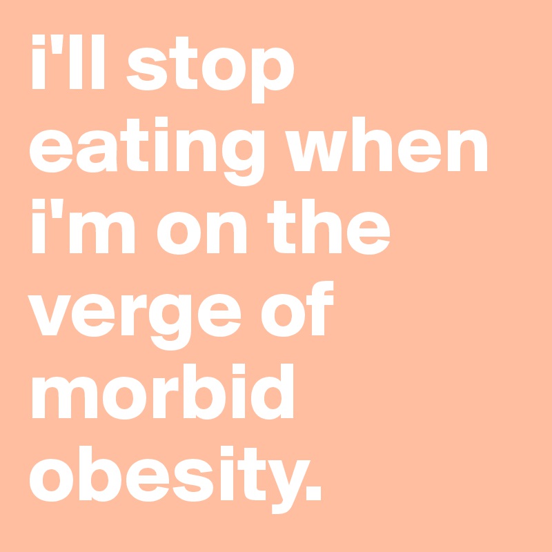 i'll stop eating when i'm on the verge of morbid obesity. 