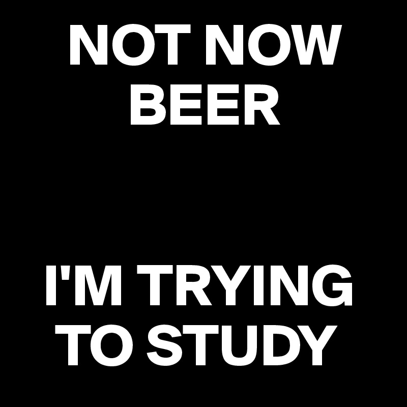    NOT NOW 
         BEER


  I'M TRYING 
   TO STUDY