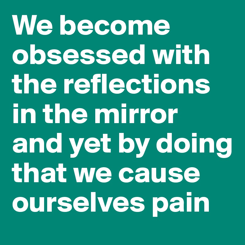 We become obsessed with the reflections in the mirror and yet by doing that we cause ourselves pain