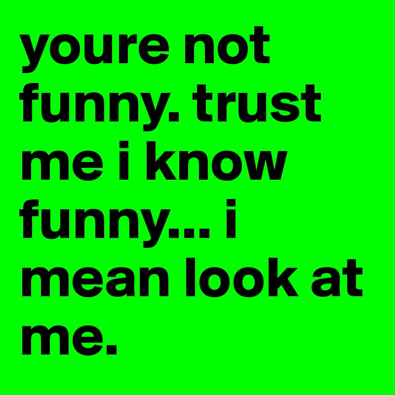 youre not funny. trust me i know funny... i mean look at me.