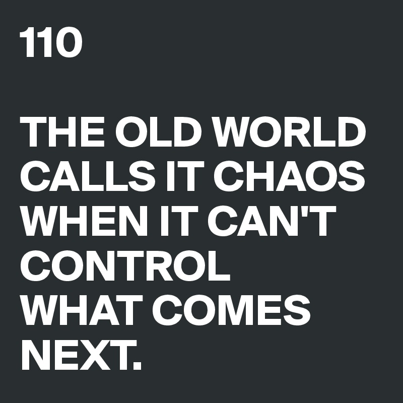 110

THE OLD WORLD
CALLS IT CHAOS
WHEN IT CAN'T
CONTROL
WHAT COMES NEXT.