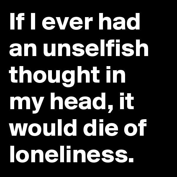 If I ever had an unselfish thought in my head, it would die of loneliness.
