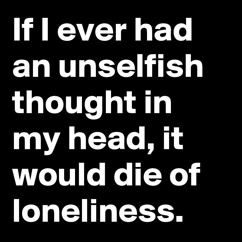 If I ever had an unselfish thought in my head, it would die of loneliness.