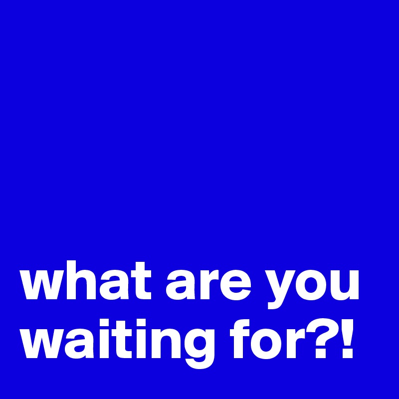 



what are you waiting for?!
