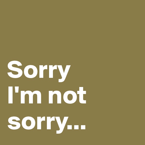 

Sorry 
I'm not sorry...