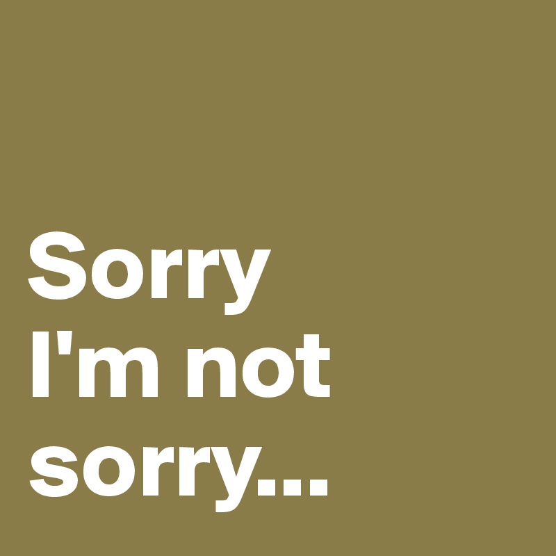 

Sorry 
I'm not sorry...