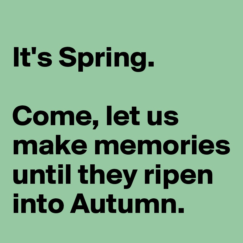 
It's Spring.

Come, let us make memories until they ripen into Autumn.