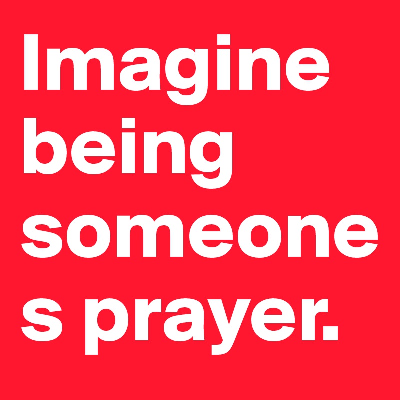 Imagine being someones prayer.
