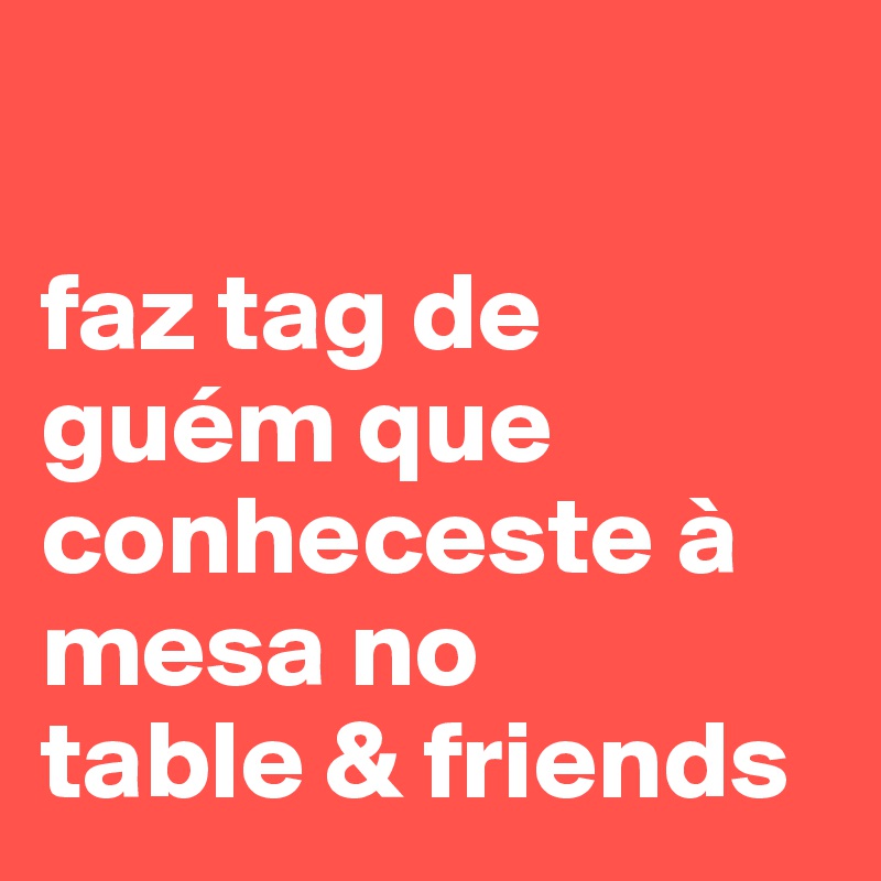 

faz tag de guém que conheceste à mesa no
table & friends