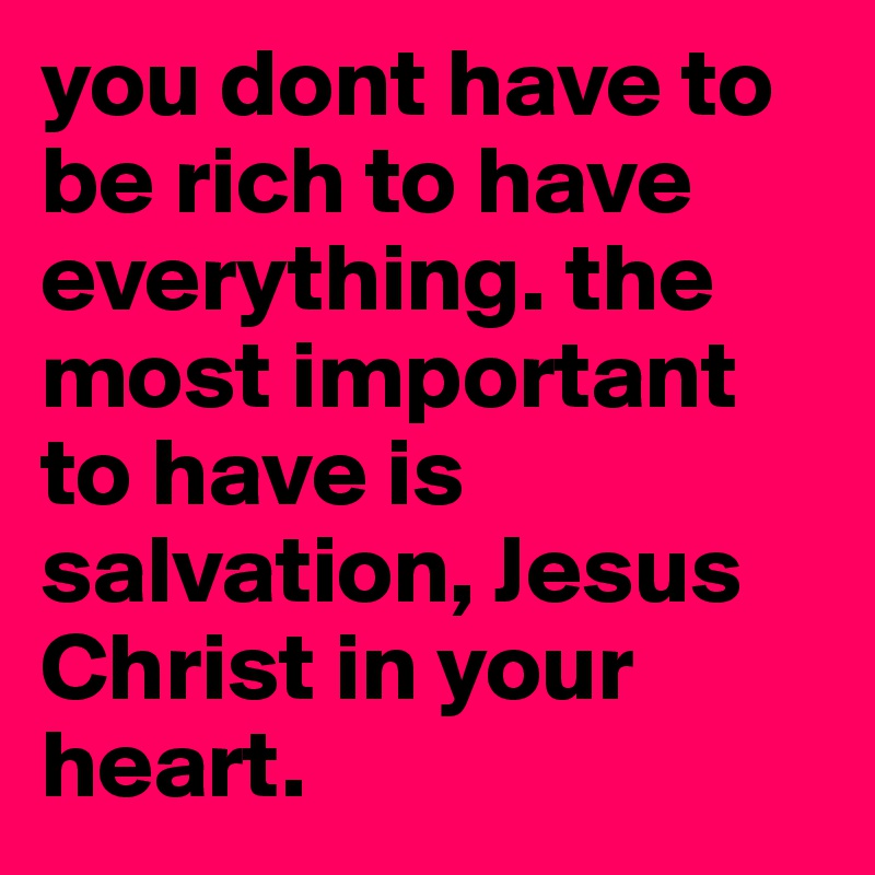 you dont have to be rich to have everything. the most important to have is salvation, Jesus Christ in your heart. 