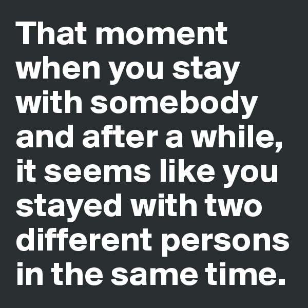 That moment when you stay with somebody and after a while, it seems like you stayed with two different persons in the same time.