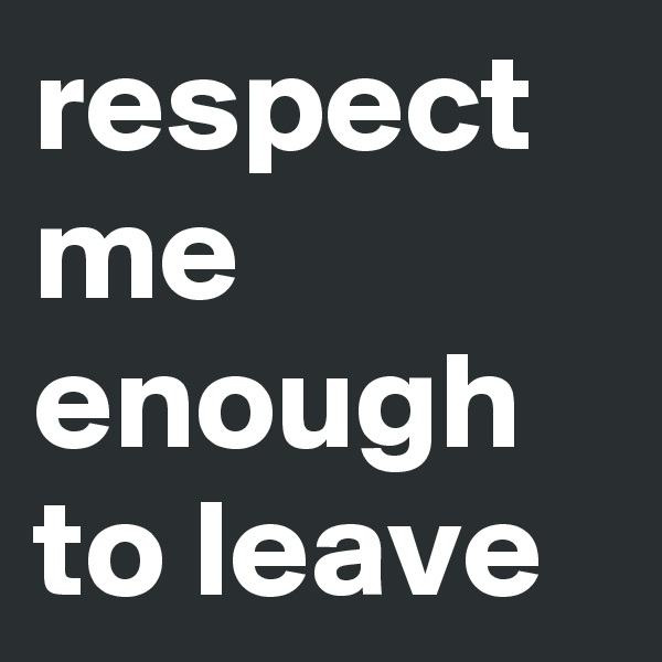 respect me enough to leave