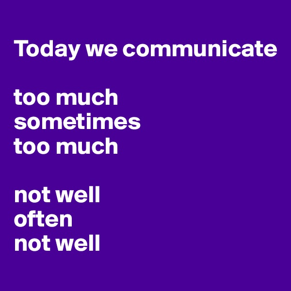 
Today we communicate 

too much 
sometimes 
too much

not well 
often 
not well
