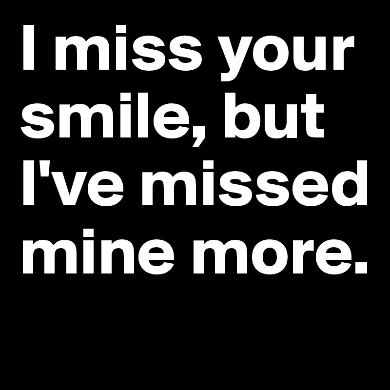 I miss your smile, but I've missed mine more.