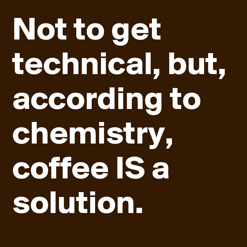 Not to get technical, but, according to chemistry, coffee IS a solution.