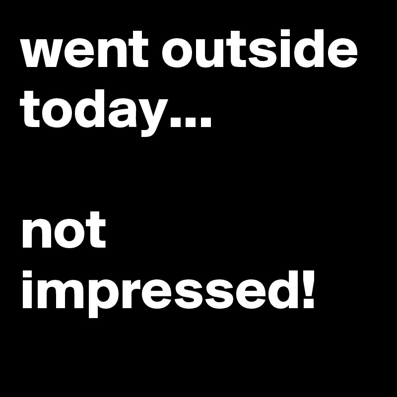 went outside today...

not impressed!