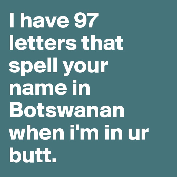 I have 97 letters that spell your name in Botswanan when i'm in ur butt.