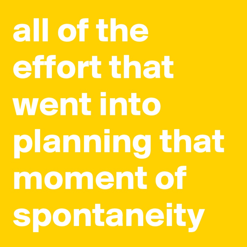 all of the effort that went into planning that moment of spontaneity