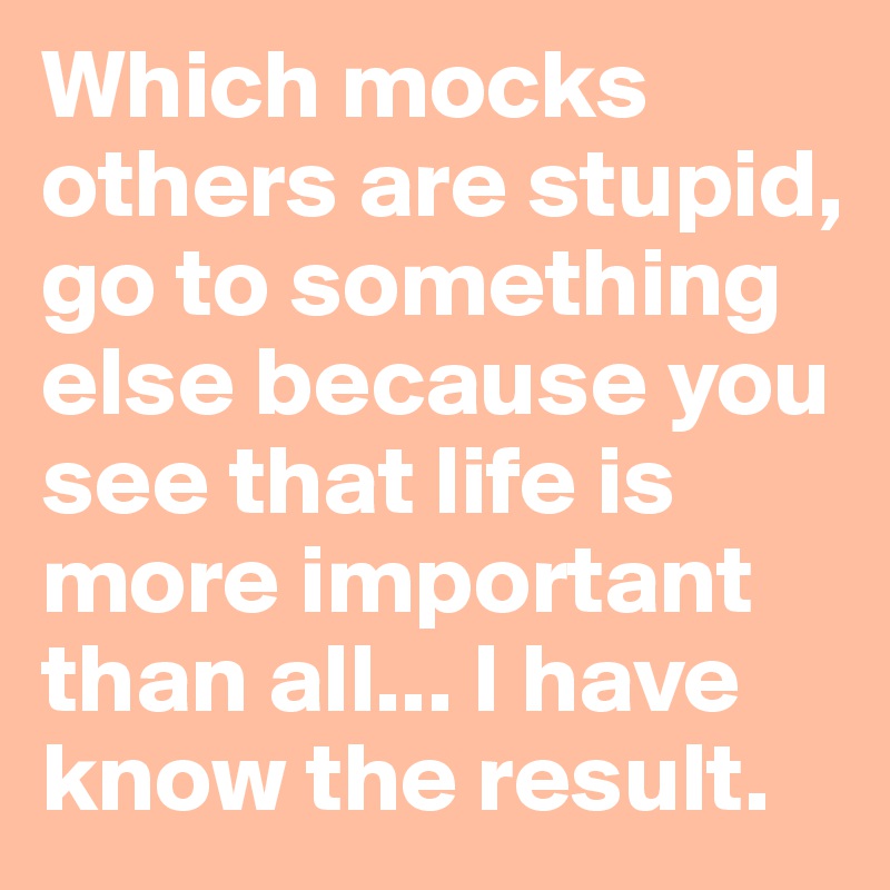 Which mocks others are stupid, go to something else because you see that life is more important than all... I have know the result.