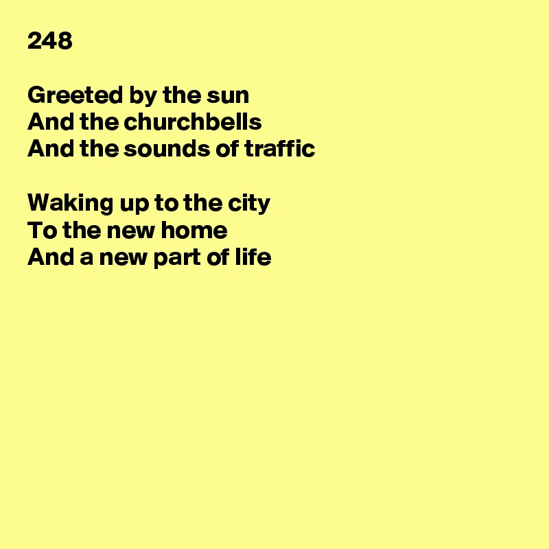 248

Greeted by the sun
And the churchbells
And the sounds of traffic

Waking up to the city
To the new home
And a new part of life








