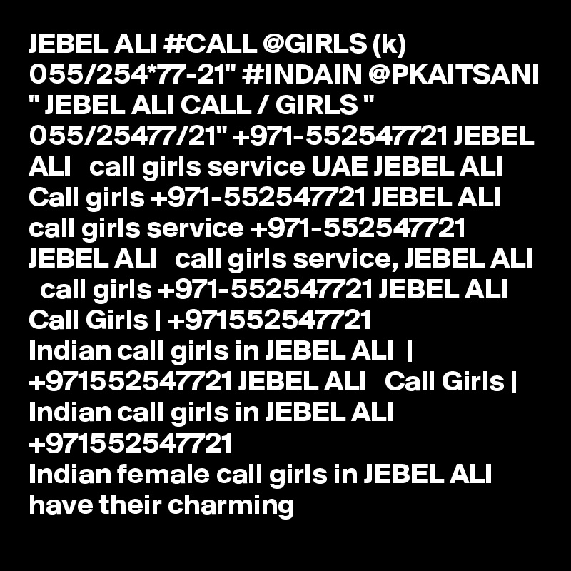 JEBEL ALI #CALL @GIRLS (k) 055/254*77-21" #INDAIN @PKAITSANI " JEBEL ALI CALL / GIRLS " 055/25477/21" +971-552547721 JEBEL ALI   call girls service UAE JEBEL ALI   Call girls +971-552547721 JEBEL ALI   call girls service +971-552547721 JEBEL ALI   call girls service, JEBEL ALI   call girls +971-552547721 JEBEL ALI  Call Girls | +971552547721
Indian call girls in JEBEL ALI  | +971552547721 JEBEL ALI   Call Girls | Indian call girls in JEBEL ALI  
+971552547721
Indian female call girls in JEBEL ALI   have their charming 