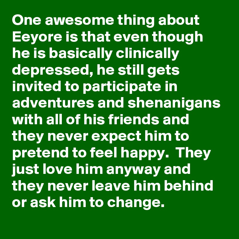 One awesome thing about Eeyore is that even though he is basically clinically depressed, he still gets invited to participate in adventures and shenanigans with all of his friends and they never expect him to pretend to feel happy.  They just love him anyway and they never leave him behind or ask him to change.