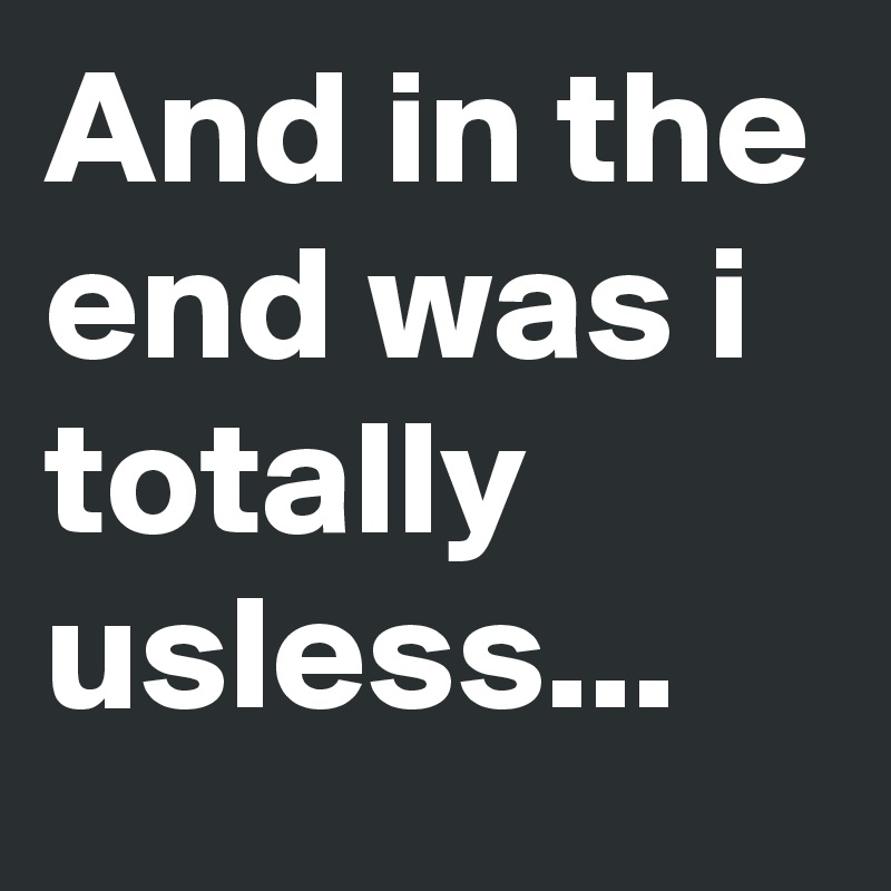 And in the end was i totally usless...