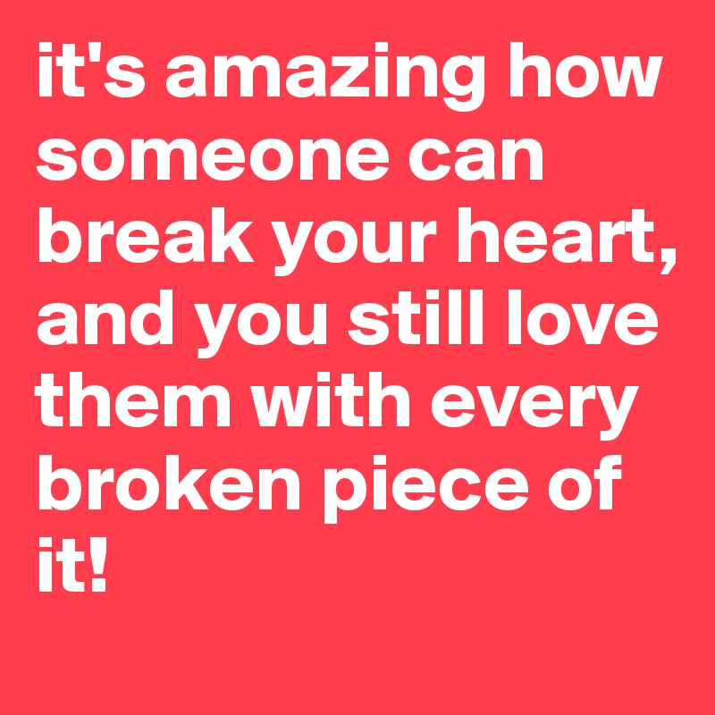 it's amazing how someone can break your heart,
and you still love them with every broken piece of it!
