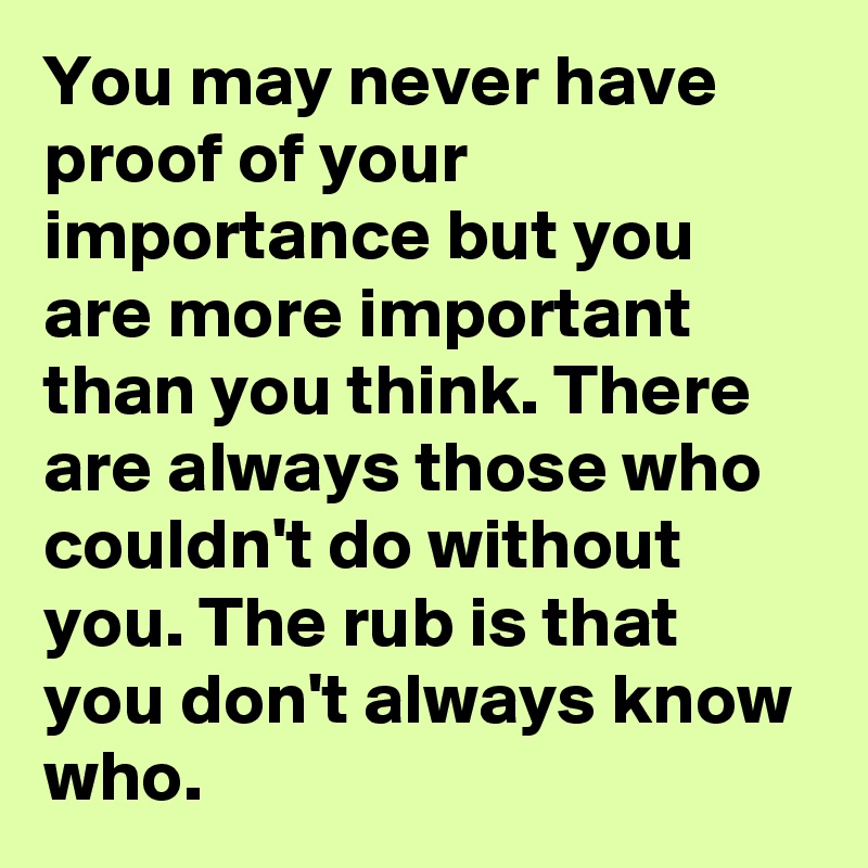 You may never have proof of your importance but you are more important than you think. There are always those who couldn't do without you. The rub is that you don't always know who.