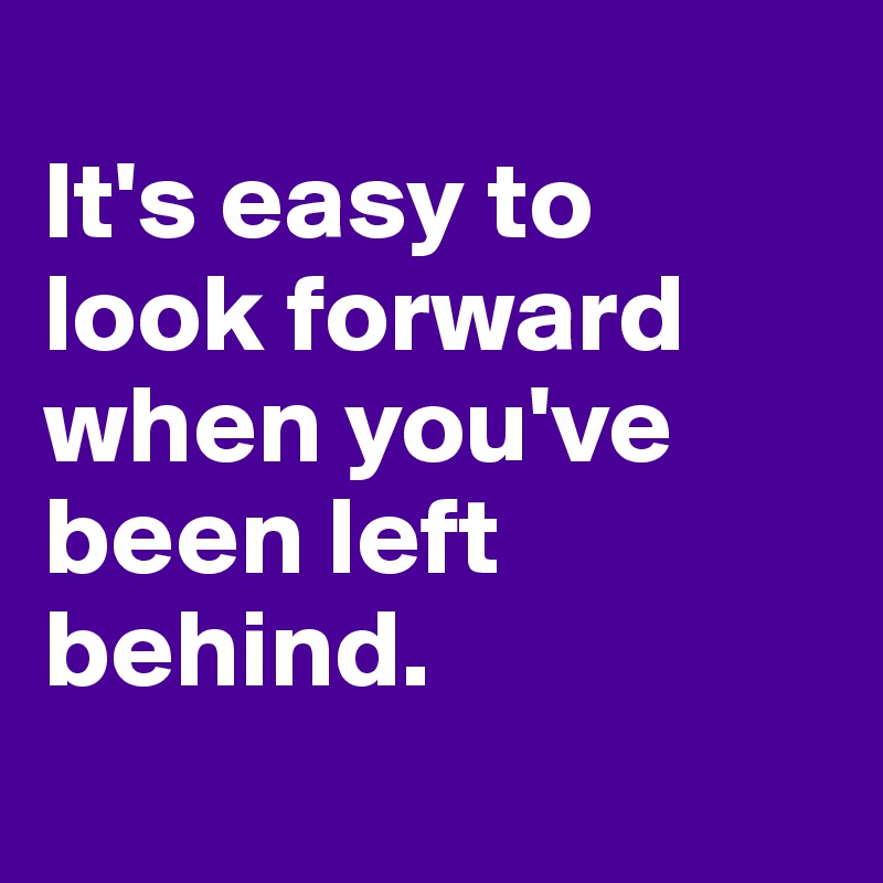 
It's easy to 
look forward when you've been left behind.
