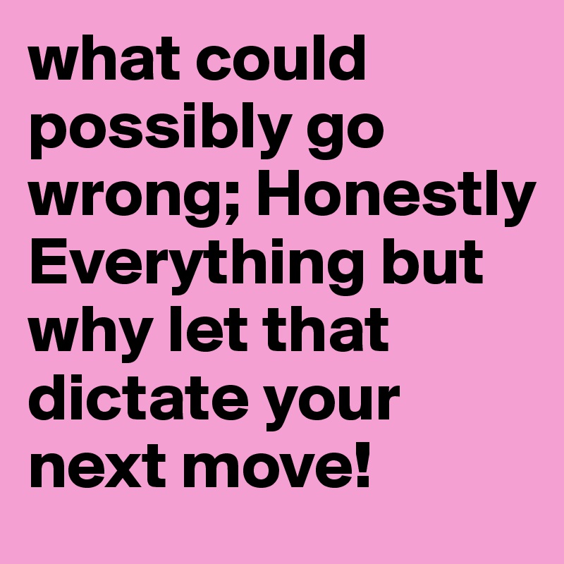 what could possibly go wrong; Honestly
Everything but why let that dictate your next move!