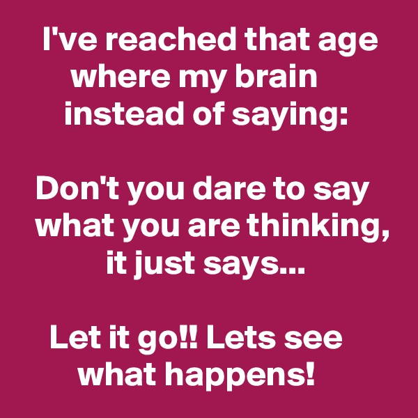   I've reached that age         where my brain                 instead of saying: 

  Don't you dare to say     what you are thinking,             it just says... 

    Let it go!! Lets see               what happens! 