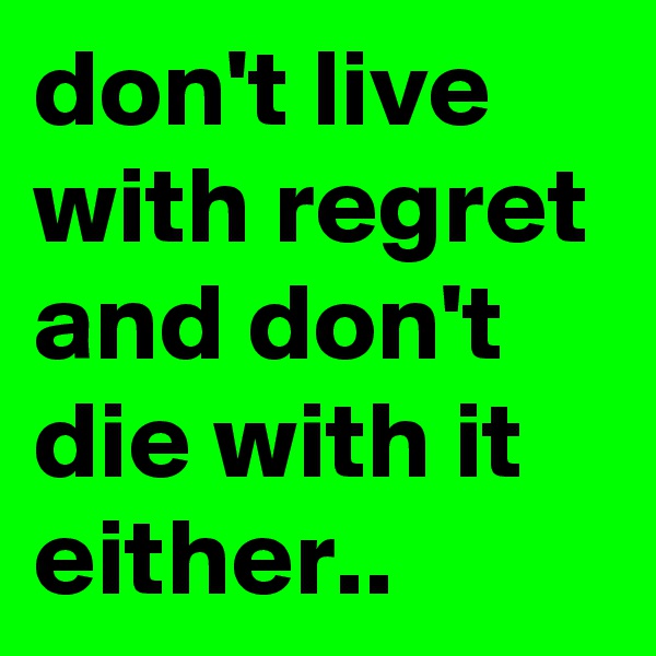 don't live with regret and don't die with it either..