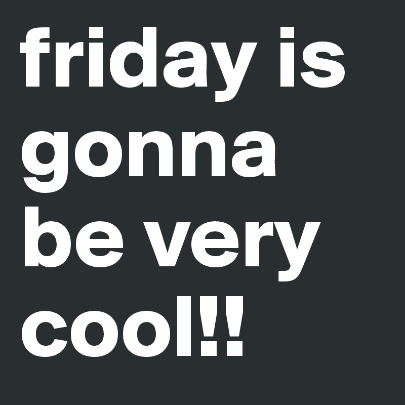 friday is gonna be very cool!! 