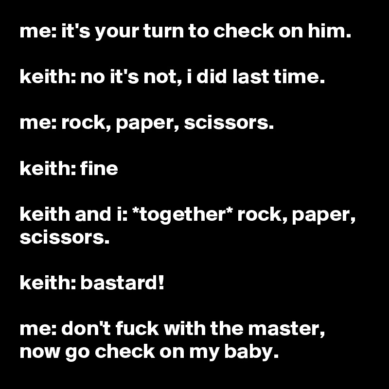 me: it's your turn to check on him.

keith: no it's not, i did last time.

me: rock, paper, scissors.

keith: fine

keith and i: *together* rock, paper, scissors.

keith: bastard!

me: don't fuck with the master, now go check on my baby.