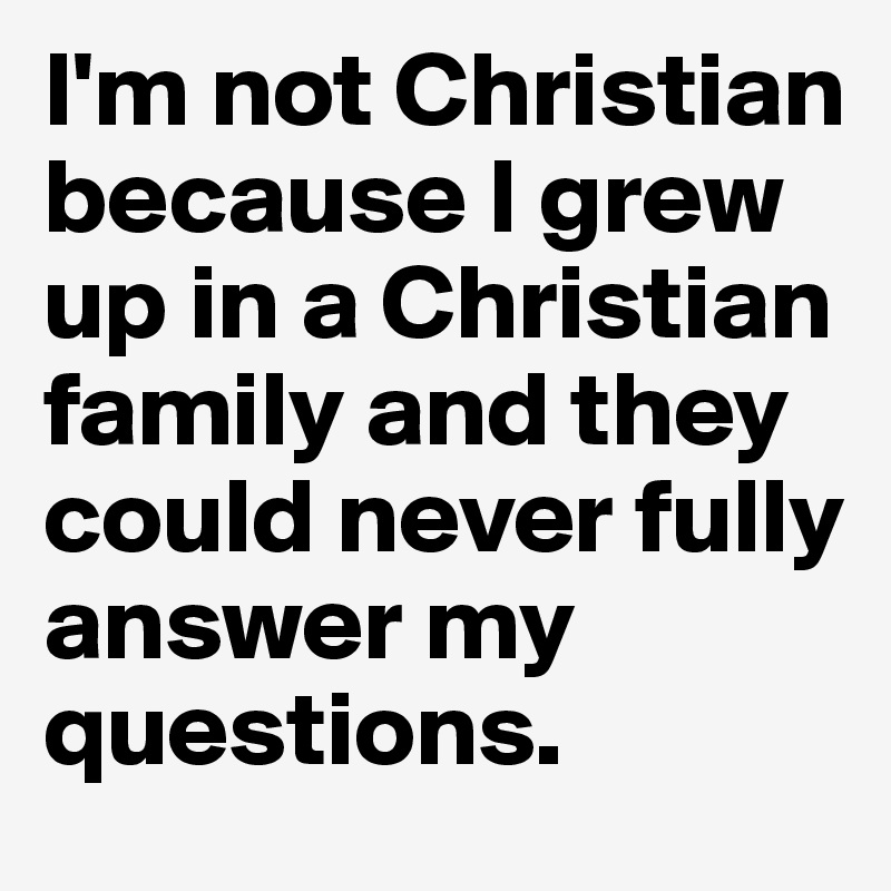 I'm not Christian because I grew up in a Christian family and they could never fully answer my questions. 
