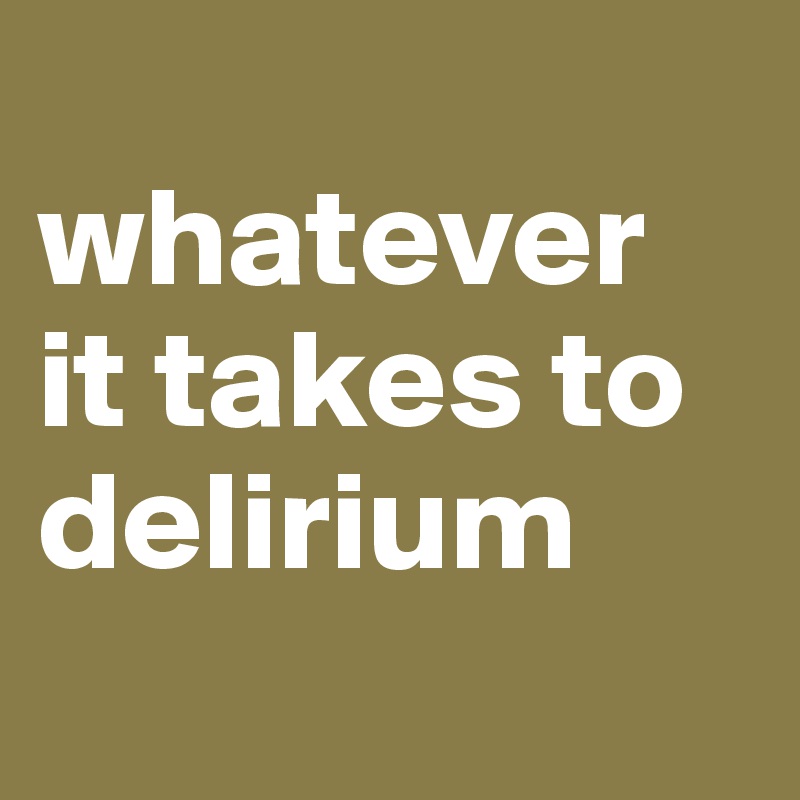 
whatever it takes to
delirium
