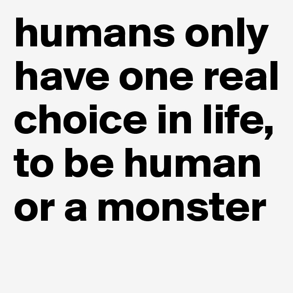 humans only have one real choice in life, to be human or a monster