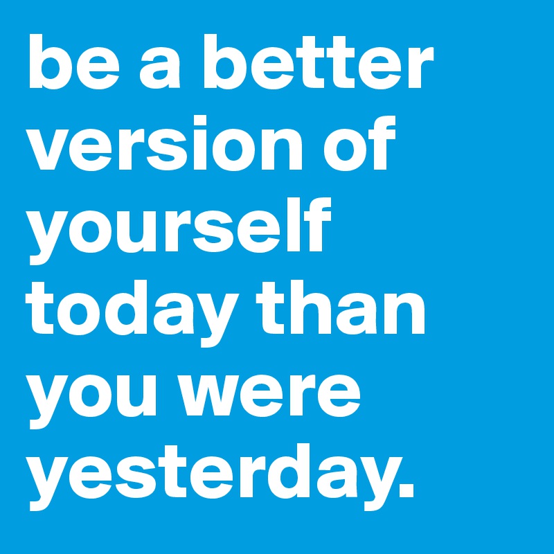 be a better version of yourself today than you were yesterday. 