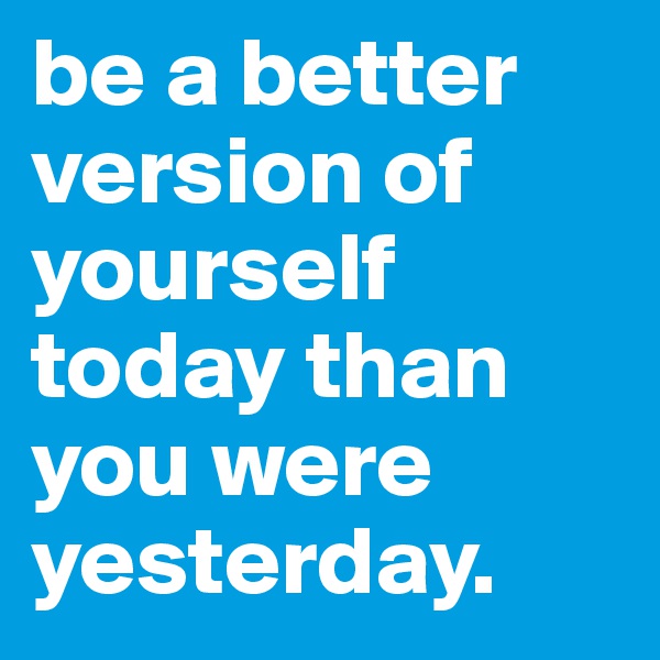 be a better version of yourself today than you were yesterday. 