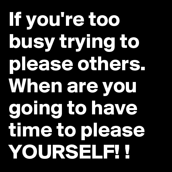 If you're too busy trying to please others. 
When are you going to have time to please YOURSELF! !