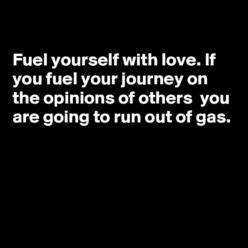 

Fuel yourself with love. If you fuel your journey on the opinions of others  you are going to run out of gas. 




